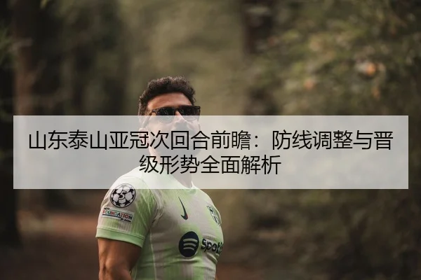 山东泰山亚冠次回合前瞻：防线调整与晋级形势全面解析 | kaiyun